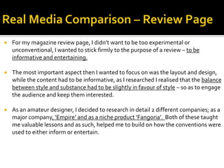  For my magazine review page, I didn’t want to be too experimental or
unconventional, I wanted to stick firmly to the purpose of a review – to be
informative and entertaining.
 The most important aspect then I wanted to focus on was the layout and design,
while the content had to be informative, as I researched I realised that the balance
between style and substance had to be slightly in favour of style – so as to engage
the audience and keep them interested.
 As an amateur designer, I decided to research in detail 2 different companies; as a
major company, ‘Empire’ and as a niche product ‘Fangoria’. Both of these taught
me valuable lessons and as such, helped me to build on how the conventions were
used to either inform or entertain.
 