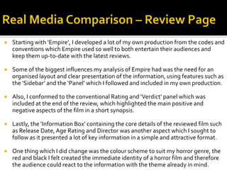  Starting with ‘Empire’, I developed a lot of my own production from the codes and
conventions which Empire used so well to both entertain their audiences and
keep them up-to-date with the latest reviews.
 Some of the biggest influences my analysis of Empire had was the need for an
organised layout and clear presentation of the information, using features such as
the ‘Sidebar’ and the ‘Panel’ which I followed and included in my own production.
 Also, I conformed to the conventional Rating and ‘Verdict’ panel which was
included at the end of the review, which highlighted the main positive and
negative aspects of the film in a short synopsis.
 Lastly, the ‘Information Box’ containing the core details of the reviewed film such
as Release Date,Age Rating and Director was another aspect which I sought to
follow as it presented a lot of key information in a simple and attractive format.
 One thing which I did change was the colour scheme to suit my horror genre, the
red and black I felt created the immediate identity of a horror film and therefore
the audience could react to the information with the theme already in mind.
 