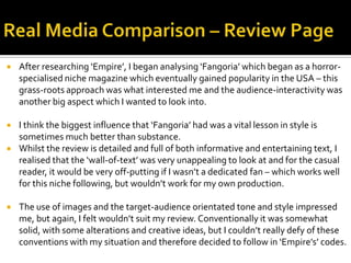  After researching ‘Empire’, I began analysing ‘Fangoria’ which began as a horror-
specialised niche magazine which eventually gained popularity in the USA – this
grass-roots approach was what interested me and the audience-interactivity was
another big aspect which I wanted to look into.
 I think the biggest influence that ‘Fangoria’ had was a vital lesson in style is
sometimes much better than substance.
 Whilst the review is detailed and full of both informative and entertaining text, I
realised that the ‘wall-of-text’ was very unappealing to look at and for the casual
reader, it would be very off-putting if I wasn’t a dedicated fan – which works well
for this niche following, but wouldn’t work for my own production.
 The use of images and the target-audience orientated tone and style impressed
me, but again, I felt wouldn’t suit my review. Conventionally it was somewhat
solid, with some alterations and creative ideas, but I couldn’t really defy of these
conventions with my situation and therefore decided to follow in ‘Empire’s’ codes.
 