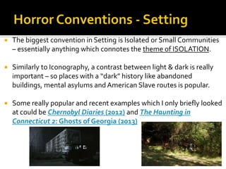  The biggest convention in Setting is Isolated or Small Communities
– essentially anything which connotes the theme of ISOLATION.
 Similarly to Iconography, a contrast between light & dark is really
important – so places with a “dark” history like abandoned
buildings, mental asylums and American Slave routes is popular.
 Some really popular and recent examples which I only briefly looked
at could be Chernobyl Diaries (2012) and The Haunting in
Connecticut 2: Ghosts of Georgia (2013)
 