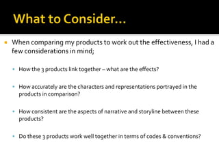  When comparing my products to work out the effectiveness, I had a
few considerations in mind;
 How the 3 products link together – what are the effects?
 How accurately are the characters and representations portrayed in the
products in comparison?
 How consistent are the aspects of narrative and storyline between these
products?
 Do these 3 products work well together in terms of codes & conventions?
 