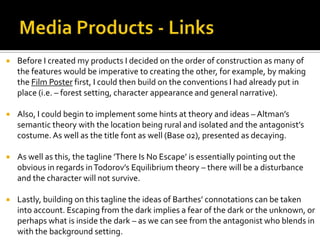  Before I created my products I decided on the order of construction as many of
the features would be imperative to creating the other, for example, by making
the Film Poster first, I could then build on the conventions I had already put in
place (i.e. – forest setting, character appearance and general narrative).
 Also, I could begin to implement some hints at theory and ideas – Altman’s
semantic theory with the location being rural and isolated and the antagonist’s
costume. As well as the title font as well (Base 02), presented as decaying.
 As well as this, the tagline ’There Is No Escape’ is essentially pointing out the
obvious in regards inTodorov’s Equilibrium theory – there will be a disturbance
and the character will not survive.
 Lastly, building on this tagline the ideas of Barthes’ connotations can be taken
into account. Escaping from the dark implies a fear of the dark or the unknown, or
perhaps what is inside the dark – as we can see from the antagonist who blends in
with the background setting.
 