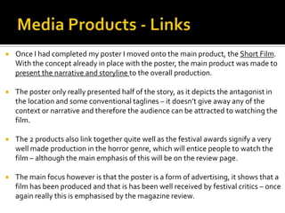  Once I had completed my poster I moved onto the main product, the Short Film.
With the concept already in place with the poster, the main product was made to
present the narrative and storyline to the overall production.
 The poster only really presented half of the story, as it depicts the antagonist in
the location and some conventional taglines – it doesn’t give away any of the
context or narrative and therefore the audience can be attracted to watching the
film.
 The 2 products also link together quite well as the festival awards signify a very
well made production in the horror genre, which will entice people to watch the
film – although the main emphasis of this will be on the review page.
 The main focus however is that the poster is a form of advertising, it shows that a
film has been produced and that is has been well received by festival critics – once
again really this is emphasised by the magazine review.
 