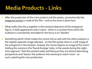  After the production of the main product and the poster, conventionally the
magazine review is made of the film – and so the same is done here.
 What really links the 3 together is the constant depiction of the antagonist
figure, in both appearance and in name – there is a constant here which the
audience is consistently reminded of: the focus is on ‘Slender’.
 Something which I think makes the review link so well with the other products is
the slightly separate image selected – on the film poster there is a still image of
the antagonist in the location. Instead, the review depicts an image of the victim
holding the camera in the ‘found-footage’ style, in the woods during the night-
time segment. I feel this worked really well because they are almost alternating
perspectives and ‘teases’ the audience into wanting to watch more – as
such, watching the main production.
 