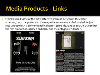  I think overall some of the most effective links can be seen in the colour
schemes, both the poster and the magazine review use a black and white (and
red) layout which is conventionally a horror-genre idea and as such, it’s clear that
the film production is based on horror and the antagonist ‘Slender’.
 