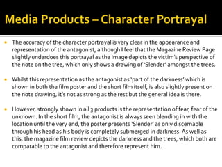  The accuracy of the character portrayal is very clear in the appearance and
representation of the antagonist, although I feel that the Magazine Review Page
slightly underdoes this portrayal as the image depicts the victim’s perspective of
the note on the tree, which only shows a drawing of ‘Slender’ amongst the trees.
 Whilst this representation as the antagonist as ‘part of the darkness’ which is
shown in both the film poster and the short film itself, is also slightly present on
the note drawing, it’s not as strong as the rest but the general idea is there.
 However, strongly shown in all 3 products is the representation of fear, fear of the
unknown. In the short film, the antagonist is always seen blending in with the
location until the very end, the poster presents ‘Slender’ as only discernable
through his head as his body is completely submerged in darkness. As well as
this, the magazine film review depicts the darkness and the trees, which both are
comparable to the antagonist and therefore represent him.
 