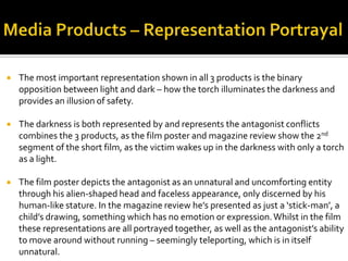  The most important representation shown in all 3 products is the binary
opposition between light and dark – how the torch illuminates the darkness and
provides an illusion of safety.
 The darkness is both represented by and represents the antagonist conflicts
combines the 3 products, as the film poster and magazine review show the 2nd
segment of the short film, as the victim wakes up in the darkness with only a torch
as a light.
 The film poster depicts the antagonist as an unnatural and uncomforting entity
through his alien-shaped head and faceless appearance, only discerned by his
human-like stature. In the magazine review he’s presented as just a ‘stick-man’, a
child’s drawing, something which has no emotion or expression.Whilst in the film
these representations are all portrayed together, as well as the antagonist’s ability
to move around without running – seemingly teleporting, which is in itself
unnatural.
 