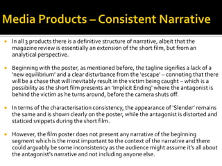  In all 3 products there is a definitive structure of narrative, albeit that the
magazine review is essentially an extension of the short film, but from an
analytical perspective.
 Beginning with the poster, as mentioned before, the tagline signifies a lack of a
‘new equilibrium’ and a clear disturbance from the ‘escape’ – connoting that there
will be a chase that will inevitably result in the victim being caught – which is a
possibility as the short film presents an ‘Implicit Ending’ where the antagonist is
behind the victim as he turns around, before the camera shuts off.
 In terms of the characterisation consistency, the appearance of ‘Slender’ remains
the same and is shown clearly on the poster, while the antagonist is distorted and
staticed snippets during the short film.
 However, the film poster does not present any narrative of the beginning
segment which is the most important to the context of the narrative and there
could arguably be some inconsistency as the audience might assume it’s all about
the antagonist’s narrative and not including anyone else.
 