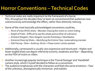  Technical codes are really important to the framework of a horror
film, throughout the decades they’ve been so conventional that audiences now
subconsciously acknowledge the effect, rather than distinctly noticing.
 Some of the most basically acknowledged conventions could be;
1. Point ofView (POV) shots – Monster chasing the victim or victim hiding
2. Depth of Field – Difficult to see the whole picture (fear of unknown)
3. Ambient Diegetic / Non-diegetic sounds (Footsteps / Heartbeats)
4. Extreme Close Up Shots – Identifying theVictims’ fear / externalising monster
5. Edit Pacing – Slow = build up. Quick = Chase scene / action packed
 Additionally, camerawork is usually very expressive and structured – Higher and
lower angled shots can depict inferiority (victim), weakness and fear – depending
on the POV of victim or villain.
 Another increasingly popular technique is the ‘Found-footage’ and ‘Handheld’
camera style, which I myself decided to follow as a convention.
 The audience emphasises with the characters and feels the same emotions – Fear
of the unknown, atmospherically immersive and realistic
 