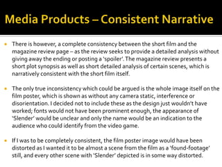  There is however, a complete consistency between the short film and the
magazine review page – as the review seeks to provide a detailed analysis without
giving away the ending or posting a ‘spoiler’.The magazine review presents a
short plot synopsis as well as short detailed analysis of certain scenes, which is
narratively consistent with the short film itself.
 The only true inconsistency which could be argued is the whole image itself on the
film poster, which is shown as without any camera static, interference or
disorientation. I decided not to include these as the design just wouldn’t have
worked; fonts would not have been prominent enough, the appearance of
‘Slender’ would be unclear and only the name would be an indication to the
audience who could identify from the video game.
 If I was to be completely consistent, the film poster image would have been
distorted as I wanted it to be almost a scene from the film as a ‘found-footage’
still, and every other scene with ‘Slender’ depicted is in some way distorted.
 