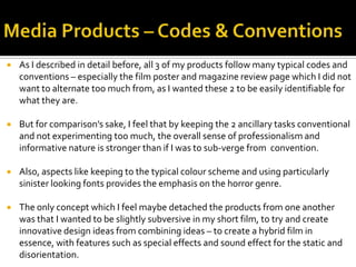  As I described in detail before, all 3 of my products follow many typical codes and
conventions – especially the film poster and magazine review page which I did not
want to alternate too much from, as I wanted these 2 to be easily identifiable for
what they are.
 But for comparison’s sake, I feel that by keeping the 2 ancillary tasks conventional
and not experimenting too much, the overall sense of professionalism and
informative nature is stronger than if I was to sub-verge from convention.
 Also, aspects like keeping to the typical colour scheme and using particularly
sinister looking fonts provides the emphasis on the horror genre.
 The only concept which I feel maybe detached the products from one another
was that I wanted to be slightly subversive in my short film, to try and create
innovative design ideas from combining ideas – to create a hybrid film in
essence, with features such as special effects and sound effect for the static and
disorientation.
 
