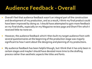  Overall I feel that audience feedback wasn’t an integral part of the construction
and development of my production, and as a result, I think my final product could
have been improved by doing so. I should have attempted to gain more feedback
on my final drafts, especially on my Magazine review page and Short Film which I
received little-to-none on.
 However, the audience feedback which I then built my target audience from with
several questionnaires at the beginning of the production stage was majorly
significant to how I went about the designing and planning of my productions.
 My audience feedback has been helpful though, but I think that it has only been in
certain stages and maybe I should have devoted more time to the drafting
process rather than aesthetic aspects like titles and fonts.
 