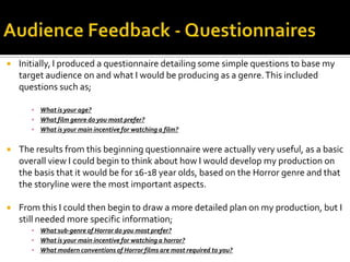  Initially, I produced a questionnaire detailing some simple questions to base my
target audience on and what I would be producing as a genre.This included
questions such as;
▪ What is your age?
▪ What film genre do you most prefer?
▪ What is your main incentive for watching a film?
 The results from this beginning questionnaire were actually very useful, as a basic
overall view I could begin to think about how I would develop my production on
the basis that it would be for 16-18 year olds, based on the Horror genre and that
the storyline were the most important aspects.
 From this I could then begin to draw a more detailed plan on my production, but I
still needed more specific information;
▪ What sub-genre of Horror do you most prefer?
▪ What is your main incentive for watching a horror?
▪ What modern conventions of Horror films are most required to you?
 