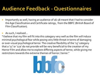  Importantly as well, having an audience of 16-18 meant that I had to consider
theAge Classification and Certificate ratings, from the BBFC (British Board of
Film Classification).
 As such, I realised…
“I believe that my film will fit into this category very well as the film will induce
minimal psychological fear while posing very little threat in terms of damaging
or over-visual psychological terror.The creative flexibility of the ’15′ category
that a ’12′ or ’12a’ do not provide will be very beneficial to the creation of my
Horror Film and allow me to explore differing aspects of terror, while giving me
restrictions towards the extreme themes of horror / terror.”
 