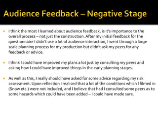  I think the most I learned about audience feedback, is it’s importance to the
overall process – not just the construction.After my initial feedback for the
questionnaire I didn’t use a lot of audience interaction, I went through a large
scale planning process for my production but didn’t ask my peers for any
feedback or advice.
 I think I could have improved my plans a lot just by consulting my peers and
asking how I could have improved things in the early planning stages.
 As well as this, I really should have asked for some advice regarding my risk
assessment. Upon reflection I realised that a lot of the conditions which I filmed in
(Snow etc.) were not included, and I believe that had I consulted some peers as to
some hazards which could have been added – I could have made sure.
 