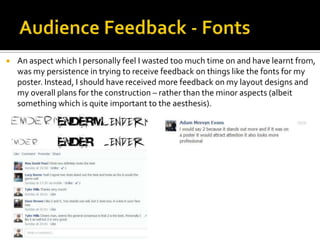  An aspect which I personally feel I wasted too much time on and have learnt from,
was my persistence in trying to receive feedback on things like the fonts for my
poster. Instead, I should have received more feedback on my layout designs and
my overall plans for the construction – rather than the minor aspects (albeit
something which is quite important to the aesthesis).
 