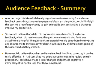  Another huge mistake which I really regret was not even asking for audience
feedback on my Magazine review page and also my main production. In hindsight
this cost me a lot of opportunity to gain an outside perspective and a chance to
improve my production.
 So overall I believe that while I did not receive many benefits of audience
feedback, what I did receive about the questionnaire results and fonts was
actually really helpful.The questionnaire especially really contributed to my plans
and allowed me to think creativity about how I could try and implement some of
the aspects which they wanted.
 However, I do believe that when audience feedback is utilised correctly, it can be
really effective. If I had consulted my peers about my magazine review or main
production, I could have made a lot of changes and perhaps improved it
immensely. It’s a hard lesson that I have now learnt.
 