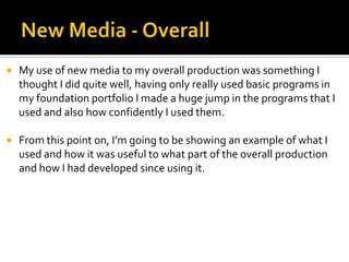  My use of new media to my overall production was something I
thought I did quite well, having only really used basic programs in
my foundation portfolio I made a huge jump in the programs that I
used and also how confidently I used them.
 From this point on, I’m going to be showing an example of what I
used and how it was useful to what part of the overall production
and how I had developed since using it.
 