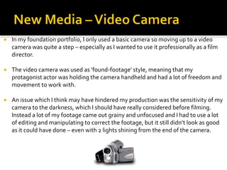  In my foundation portfolio, I only used a basic camera so moving up to a video
camera was quite a step – especially as I wanted to use it professionally as a film
director.
 The video camera was used as ‘found-footage’ style, meaning that my
protagonist actor was holding the camera handheld and had a lot of freedom and
movement to work with.
 An issue which I think may have hindered my production was the sensitivity of my
camera to the darkness, which I should have really considered before filming.
Instead a lot of my footage came out grainy and unfocused and I had to use a lot
of editing and manipulating to correct the footage, but it still didn’t look as good
as it could have done – even with 2 lights shining from the end of the camera.
 