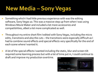  Something which I had little previous experience with was the editing
software, SonyVegas 10.This was a massive step up from when I was using
Windows Movie Maker and included a lot more accessories and
compatibilities, albeit a lot more complicated as well.
 Throughout my entire short film I edited with SonyVegas, including the micro
edits, transitions and also the cuts – the transitions were especially difficult as I
had to combine sound effects and special effects very specifically for the end of
each scene where I wanted it.
 A lot of the special effects I wanted including the static, blur and screen tilt
required some learning process but with a lot of time put in, I could continue to
draft and improve my production overtime.
 