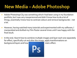  Adobe PhotoshopCS5 was something which I had been using in my foundation
portfolio, but I was very inexperienced and didn’t know how to do a lot of
things, essentially I knew how to contrast colours and remove backgrounds – not
a lot.
 However, having watched many tutorials and experimented with my software, I
manipulated and drafted my Film Poster several times until I was happy with the
final result.
 In the end, I learnt how to combine multiple images and layer each one separately
for effect, specifically cut and alter the image, apply transformations on
background layers and how to produce a basic static effect.
 