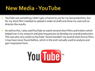  YouTube was something I didn’t get a chance to use for my last production, but
for my short film I needed to upload in order to draft and show my cast and co-
director the results.
 As well as this, I also usedYouTube to watch several short films and trailers which
helped me in my research and planning process to develop my overall production.
This was also very useful asYouTube ‘recommended’ me several short horror films
I may have never found before, which in the end I actually used to analysis and
gain inspiration from.
 
