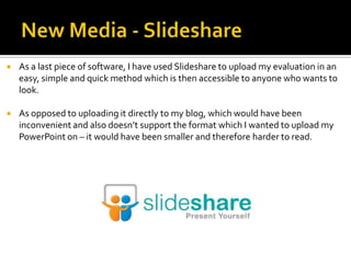  As a last piece of software, I have used Slideshare to upload my evaluation in an
easy, simple and quick method which is then accessible to anyone who wants to
look.
 As opposed to uploading it directly to my blog, which would have been
inconvenient and also doesn’t support the format which I wanted to upload my
PowerPoint on – it would have been smaller and therefore harder to read.
 