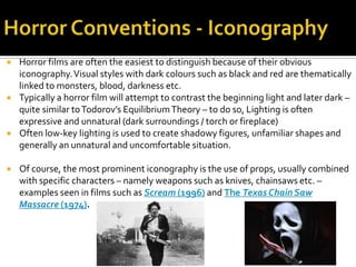  Horror films are often the easiest to distinguish because of their obvious
iconography.Visual styles with dark colours such as black and red are thematically
linked to monsters, blood, darkness etc.
 Typically a horror film will attempt to contrast the beginning light and later dark –
quite similar toTodorov’s EquilibriumTheory – to do so, Lighting is often
expressive and unnatural (dark surroundings / torch or fireplace)
 Often low-key lighting is used to create shadowy figures, unfamiliar shapes and
generally an unnatural and uncomfortable situation.
 Of course, the most prominent iconography is the use of props, usually combined
with specific characters – namely weapons such as knives, chainsaws etc. –
examples seen in films such as Scream (1996) and The TexasChain Saw
Massacre (1974).
 