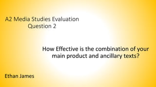 A2 Media Studies Evaluation
Question 2
How Effective is the combination of your
main product and ancillary texts?
Ethan James
 