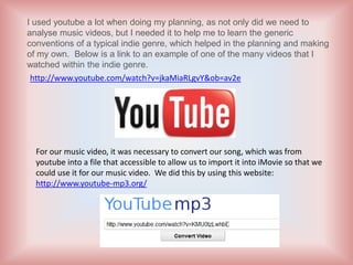 I used youtube a lot when doing my planning, as not only did we need to
analyse music videos, but I needed it to help me to learn the generic
conventions of a typical indie genre, which helped in the planning and making
of my own. Below is a link to an example of one of the many videos that I
watched within the indie genre.
 http://www.youtube.com/watch?v=jkaMiaRLgvY&ob=av2e




  For our music video, it was necessary to convert our song, which was from
  youtube into a file that accessible to allow us to import it into iMovie so that we
  could use it for our music video. We did this by using this website:
  http://www.youtube-mp3.org/
 