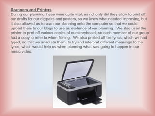 Scanners and Printers
During our planning these were quite vital, as not only did they allow to print off
our drafts for our digipaks and posters, so we knew what needed improving, but
it also allowed us to scan our planning onto the computer so that we could
upload them to our blogs to use as evidence of our planning. We also used the
printer to print off various copies of our storyboard, so each member of our group
had a copy to refer to when filming. We also printed off the lyrics, which we had
typed, so that we annotate them, to try and interpret different meanings to the
lyrics, which would help us when planning what was going to happen in our
music video.
 