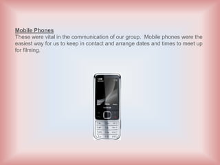 Mobile Phones
These were vital in the communication of our group. Mobile phones were the
easiest way for us to keep in contact and arrange dates and times to meet up
for filming.
 