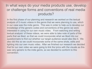 In what ways do your media products use, develop
 or challenge forms and conventions of real media
                    products?
In the first phase of our planning and research we worked on the textual
analysis of 5 music videos in the genre that we were planning to use, which
in our case was the indie genre. This was in order to help us to develop our
knowledge of the generic codes and conventions of the genre we were
interested in using for our own music video. From watching and writing
textual analysis’ of these videos, we were able to take note of parts of the
parts that we liked, so that we could incorporate what we liked into our
questionnaire to find out whether our target audience would also like it. We
also did this so we could incorporate some of the same shots, edits and
lighting into our own music video. After we finished our research we decided
that for our own video we were going to link the lyrics with the visuals as this
was very generic to the indie genre, so we decided to conform to this
convention.
 