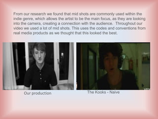 From our research we found that mid shots are commonly used within the
indie genre, which allows the artist to be the main focus, as they are looking
into the camera, creating a connection with the audience. Throughout our
video we used a lot of mid shots. This uses the codes and conventions from
real media products as we thought that this looked the best.




      Our production                       The Kooks - Naive
 