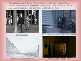 Below is examples of the uses of long shots in Indie music videos, which as
you can see are frequent and generic to this genre. These clips show that our
video uses the codes and conventions of real media products




        Our production                  Arctic monkeys – when the sun goes down




  The Foals – Spanish Sahara                   Kings of Leon – Sex on fire
 