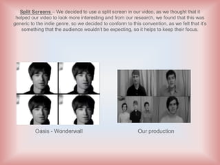 Split Screens – We decided to use a split screen in our video, as we thought that it
 helped our video to look more interesting and from our research, we found that this was
generic to the indie genre, so we decided to conform to this convention, as we felt that it’s
   something that the audience wouldn’t be expecting, so it helps to keep their focus.




          Oasis - Wonderwall                               Our production
 