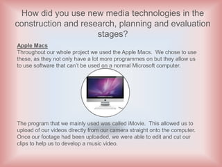How did you use new media technologies in the
construction and research, planning and evaluation
                     stages?
Apple Macs
Throughout our whole project we used the Apple Macs. We chose to use
these, as they not only have a lot more programmes on but they allow us
to use software that can’t be used on a normal Microsoft computer.




The program that we mainly used was called iMovie. This allowed us to
upload of our videos directly from our camera straight onto the computer.
Once our footage had been uploaded, we were able to edit and cut our
clips to help us to develop a music video.
 