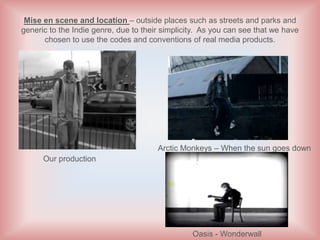 Mise en scene and location – outside places such as streets and parks and
generic to the Indie genre, due to their simplicity. As you can see that we have
      chosen to use the codes and conventions of real media products.




                                       Arctic Monkeys – When the sun goes down
      Our production




                                                 Oasis - Wonderwall
 