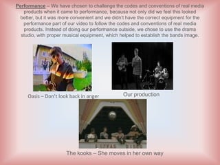Performance – We have chosen to challenge the codes and conventions of real media
   products when it came to performance, because not only did we feel this looked
  better, but it was more convenient and we didn’t have the correct equipment for the
   performance part of our video to follow the codes and conventions of real media
   products. Instead of doing our performance outside, we chose to use the drama
  studio, with proper musical equipment, which helped to establish the bands image.




     Oasis – Don’t look back in anger           Our production




                      The kooks – She moves in her own way
 