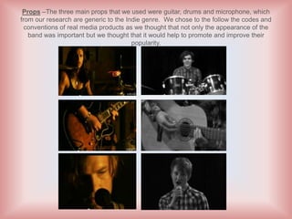Props –The three main props that we used were guitar, drums and microphone, which
from our research are generic to the Indie genre. We chose to the follow the codes and
  conventions of real media products as we thought that not only the appearance of the
   band was important but we thought that it would help to promote and improve their
                                       popularity.
 
