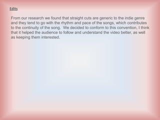 Edits

From our research we found that straight cuts are generic to the indie genre
and they tend to go with the rhythm and pace of the songs, which contributes
to the continuity of the song. We decided to conform to this convention, I think
that it helped the audience to follow and understand the video better, as well
as keeping them interested.
 