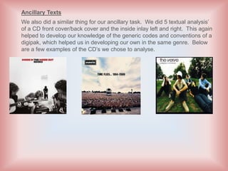 Ancillary Texts
We also did a similar thing for our ancillary task. We did 5 textual analysis’
of a CD front cover/back cover and the inside inlay left and right. This again
helped to develop our knowledge of the generic codes and conventions of a
digipak, which helped us in developing our own in the same genre. Below
are a few examples of the CD’s we chose to analyse.
 