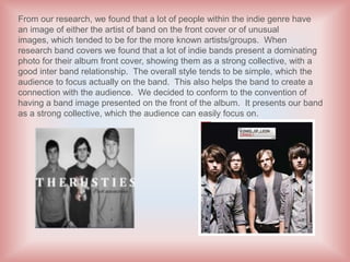 From our research, we found that a lot of people within the indie genre have
an image of either the artist of band on the front cover or of unusual
images, which tended to be for the more known artists/groups. When
research band covers we found that a lot of indie bands present a dominating
photo for their album front cover, showing them as a strong collective, with a
good inter band relationship. The overall style tends to be simple, which the
audience to focus actually on the band. This also helps the band to create a
connection with the audience. We decided to conform to the convention of
having a band image presented on the front of the album. It presents our band
as a strong collective, which the audience can easily focus on.
 