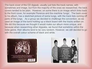 The back cover of the CD digipak, usually just lists the track names, with
sometimes and image, but from the majority of the ones we researched, the back
covers tended to be plain. However, on some there is an image which links back
to the front cover, for example Florence and the machine ‘lungs’. The back cover
to his album, has a sketched picture of some lungs, with the track lists coming off
parts of the lungs. As a group we decided to challenge the convention, as we
used an image of the band holding up a black board with the tracks written on.
We did this because we thought it would make our album more unique, and
because when researching other digipaks, we found that sometime within the
indie genre, their albums tend to be very random. However, we still decided to go
with the overall colour scheme of black and white.
 