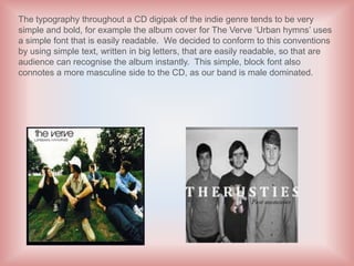 The typography throughout a CD digipak of the indie genre tends to be very
simple and bold, for example the album cover for The Verve ‘Urban hymns’ uses
a simple font that is easily readable. We decided to conform to this conventions
by using simple text, written in big letters, that are easily readable, so that are
audience can recognise the album instantly. This simple, block font also
connotes a more masculine side to the CD, as our band is male dominated.
 