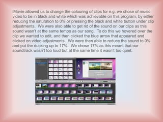 iMovie allowed us to change the colouring of clips for e.g. we chose of music
video to be in black and white which was achievable on this program, by either
reducing the saturation to 0% or pressing the black and white button under clip
adjustments. We were also able to get rid of the sound on our clips as this
sound wasn’t at the same tempo as our song. To do this we hovered over the
clip we wanted to edit, and then clicked the blue arrow that appeared and
clicked on video adjustments. We were then able to reduce the sound to 0%
and put the ducking up to 17%. We chose 17% as this meant that our
soundtrack wasn’t too loud but at the same time it wasn’t too quiet.
 