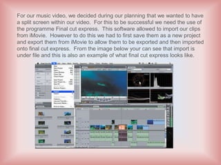 For our music video, we decided during our planning that we wanted to have
a split screen within our video. For this to be successful we need the use of
the programme Final cut express. This software allowed to import our clips
from iMovie. However to do this we had to first save them as a new project
and export them from iMovie to allow them to be exported and then imported
onto final cut express. From the image below your can see that import is
under file and this is also an example of what final cut express looks like.
 