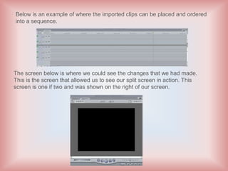 Below is an example of where the imported clips can be placed and ordered
into a sequence.




The screen below is where we could see the changes that we had made.
This is the screen that allowed us to see our split screen in action. This
screen is one if two and was shown on the right of our screen.
 