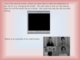 This is the second screen, where we were able to make the alterations to
our clip for e.g. changing the length. We were able to see our clip playing
here but not the whole clip as a whole. We could only see the clip we were
editing.




Below is an example of our split screen.
 