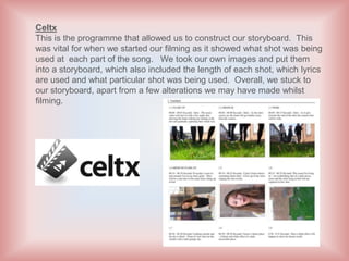 Celtx
This is the programme that allowed us to construct our storyboard. This
was vital for when we started our filming as it showed what shot was being
used at each part of the song. We took our own images and put them
into a storyboard, which also included the length of each shot, which lyrics
are used and what particular shot was being used. Overall, we stuck to
our storyboard, apart from a few alterations we may have made whilst
filming.
 
